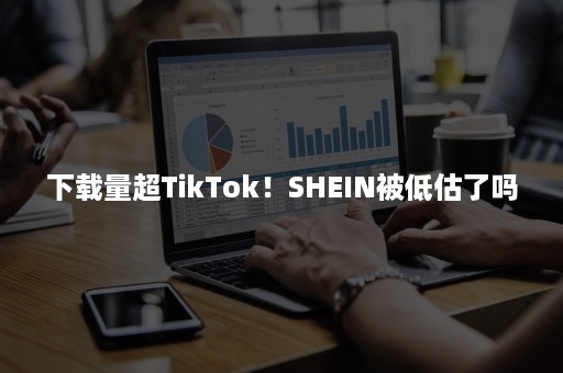 下载量超TikTok！SHEIN被低估了吗