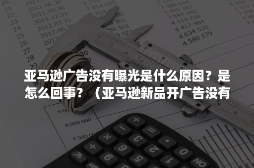 亚马逊广告没有曝光是什么原因？是怎么回事？（亚马逊新品开广告没有曝光）