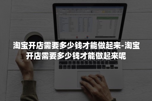 淘宝开店需要多少钱才能做起来-淘宝开店需要多少钱才能做起来呢