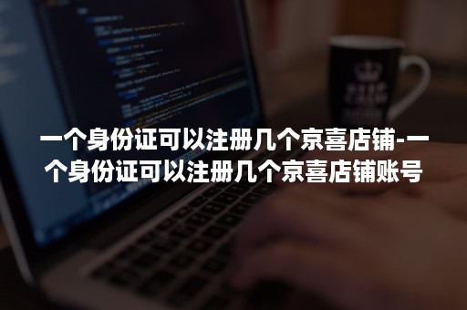 一个身份证可以注册几个京喜店铺-一个身份证可以注册几个京喜店铺账号
