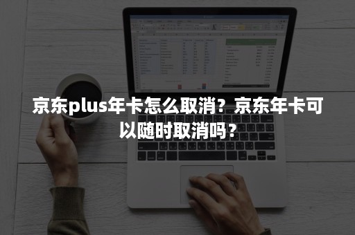 京东plus年卡怎么取消？京东年卡可以随时取消吗？