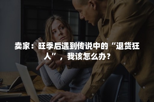 卖家：旺季后遇到传说中的“退货狂人”，我该怎么办？