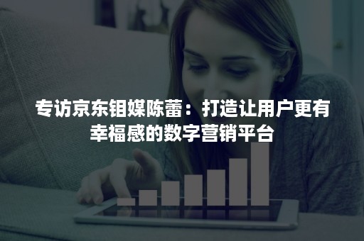 专访京东钼媒陈蕾：打造让用户更有幸福感的数字营销平台