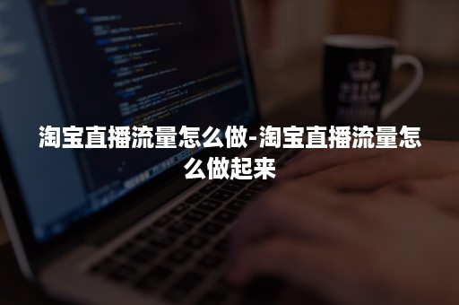 淘宝直播流量怎么做-淘宝直播流量怎么做起来 淘宝直播流量怎么做-淘宝直播流量怎么做起来