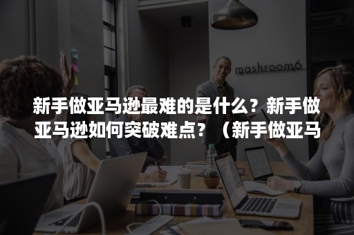 新手做亚马逊最难的是什么？新手做亚马逊如何突破难点？（新手做亚马逊需要注意些什么）