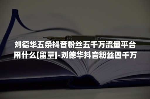 刘德华五条抖音粉丝五千万流量平台用什么[留量]-刘德华抖音粉丝四千万