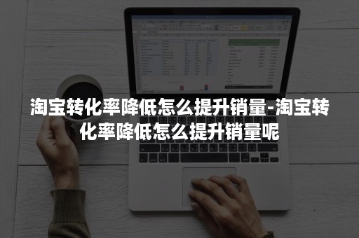 淘宝转化率降低怎么提升销量-淘宝转化率降低怎么提升销量呢