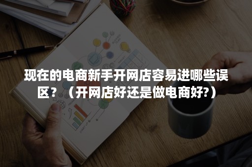 现在的电商新手开网店容易进哪些误区？（开网店好还是做电商好?）