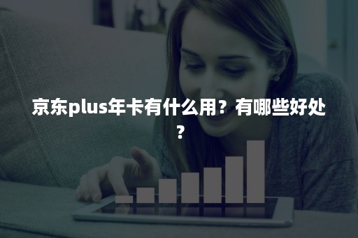 京东plus年卡有什么用？有哪些好处？