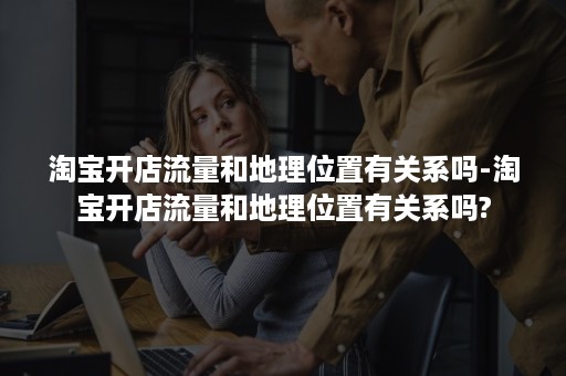 淘宝开店流量和地理位置有关系吗-淘宝开店流量和地理位置有关系吗? 淘宝开店流量和地理位置有关系吗-淘宝开店流量和地理位置有关系吗?