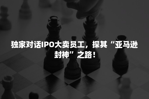 独家对话IPO大卖员工，探其“亚马逊封神”之路！