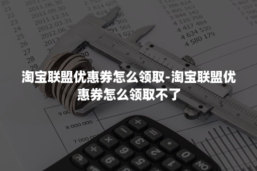 淘宝联盟优惠券怎么领取-淘宝联盟优惠券怎么领取不了 淘宝联盟优惠券怎么领取-淘宝联盟优惠券怎么领取不了