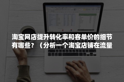 淘宝网店提升转化率和客单价的细节有哪些？（分析一个淘宝店铺在流量,转化率,客单价存在的问题）
