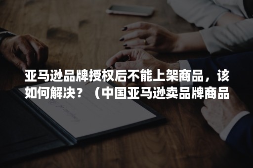 亚马逊品牌授权后不能上架商品，该如何解决？（中国亚马逊卖品牌商品需要授权吗?）