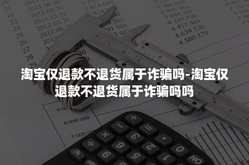 淘宝仅退款不退货属于诈骗吗-淘宝仅退款不退货属于诈骗吗吗