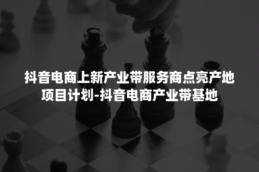 抖音电商上新产业带服务商点亮产地项目计划-抖音电商产业带基地