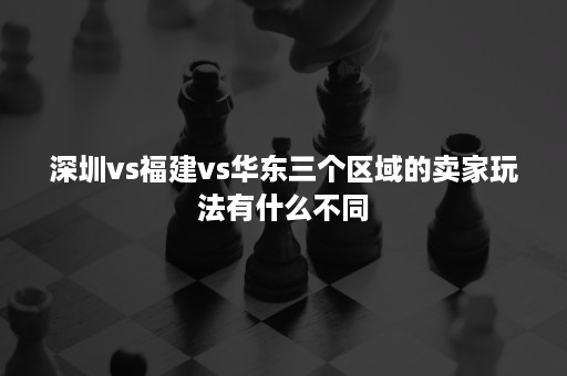 深圳vs福建vs华东三个区域的卖家玩法有什么不同