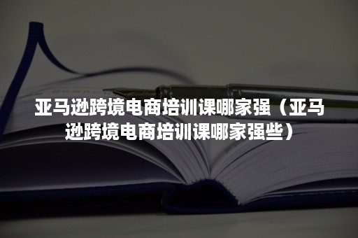 亚马逊跨境电商培训课哪家强（亚马逊跨境电商培训课哪家强些）