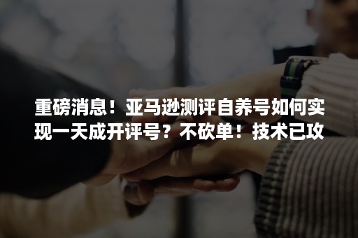 重磅消息！亚马逊测评自养号如何实现一天成开评号？不砍单！技术已攻破！