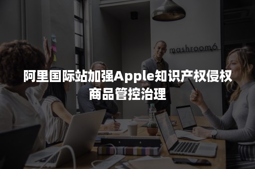 阿里国际站加强Apple知识产权侵权商品管控治理