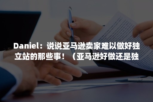 Daniel：说说亚马逊卖家难以做好独立站的那些事！（亚马逊好做还是独立站好做）