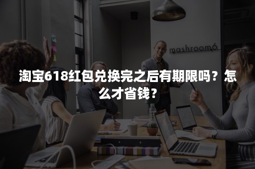 淘宝618红包兑换完之后有期限吗?怎么才省钱? 淘宝618红包兑换完之后有期限吗?怎么才省钱?