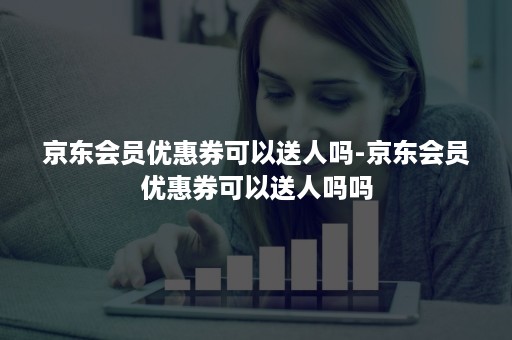 京东会员优惠券可以送人吗-京东会员优惠券可以送人吗吗