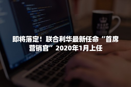 即将落定！联合利华最新任命“首席营销官”2020年1月上任