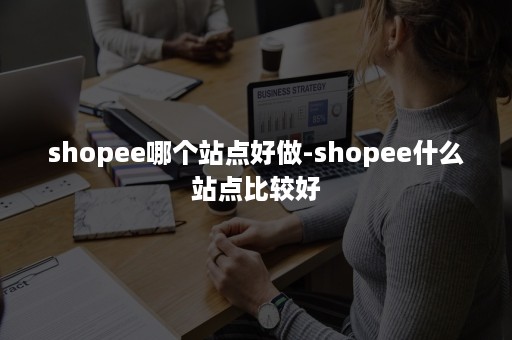 shopee哪个站点好做-shopee什么站点比较好