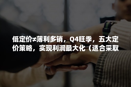 低定价≠薄利多销，Q4旺季，五大定价策略，实现利润最大化（适合采取“薄利多销”定价策略的商品）