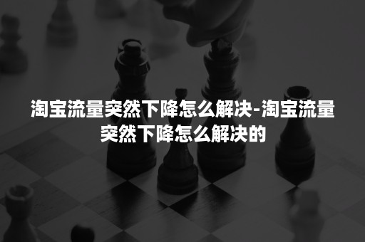 淘宝流量突然下降怎么解决-淘宝流量突然下降怎么解决的