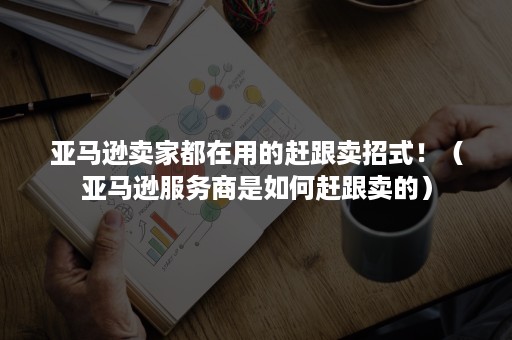 亚马逊卖家都在用的赶跟卖招式！（亚马逊服务商是如何赶跟卖的）