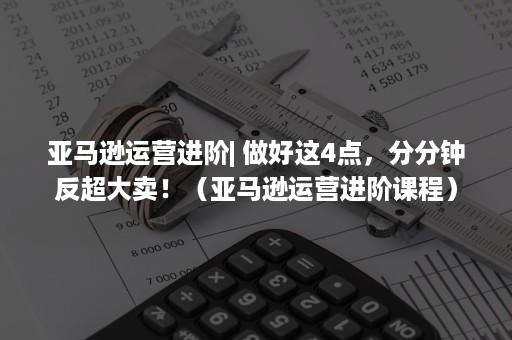 亚马逊运营进阶| 做好这4点，分分钟反超大卖！（亚马逊运营进阶课程）