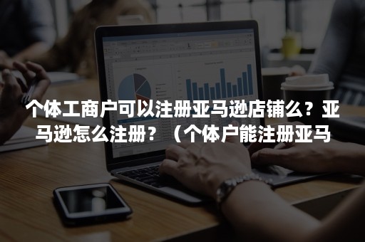 个体工商户可以注册亚马逊店铺么？亚马逊怎么注册？（个体户能注册亚马逊专业店铺吗）