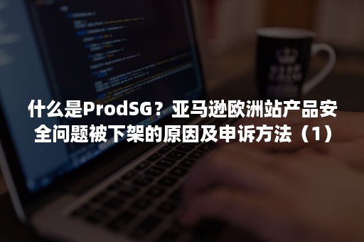 什么是ProdSG？亚马逊欧洲站产品安全问题被下架的原因及申诉方法（1）