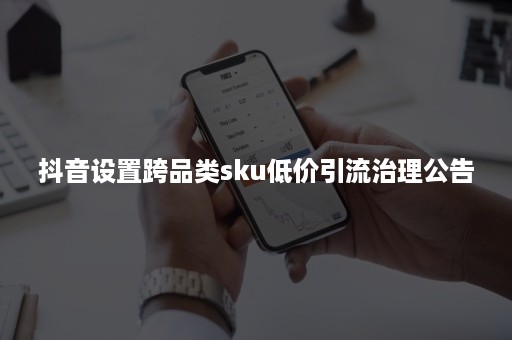 抖音设置跨品类sku低价引流治理公告