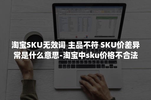 淘宝SKU无效词 主品不符 SKU价差异常是什么意思-淘宝中sku价格不合法什么意思