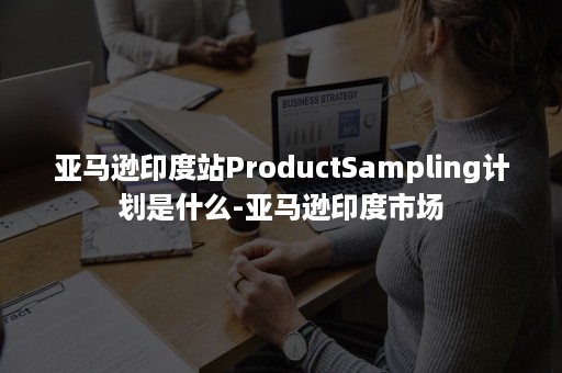 亚马逊印度站ProductSampling计划是什么-亚马逊印度市场