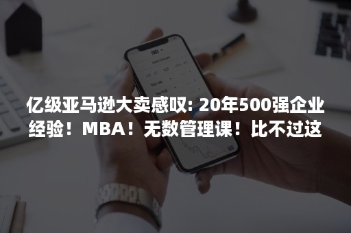 亿级亚马逊大卖感叹: 20年500强企业经验！MBA！无数管理课！比不过这个课程……