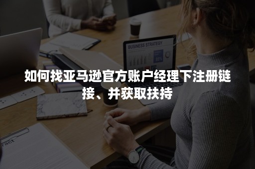 如何找亚马逊官方账户经理下注册链接、并获取扶持