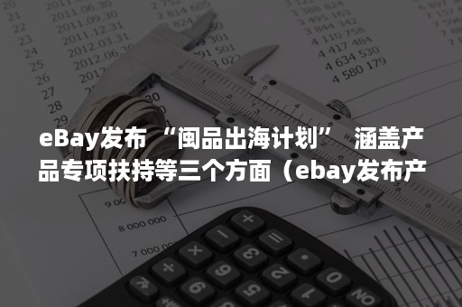 eBay发布 “闽品出海计划”  涵盖产品专项扶持等三个方面（ebay发布产品教程）