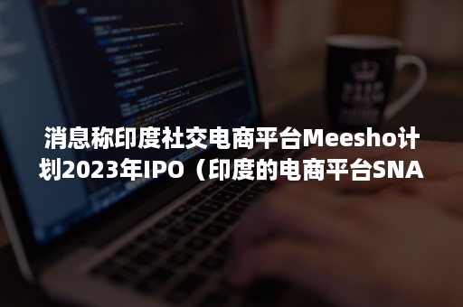 消息称印度社交电商平台Meesho计划2023年IPO（印度的电商平台SNAPDEAL）