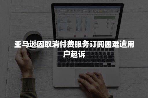 亚马逊因取消付费服务订阅困难遭用户起诉