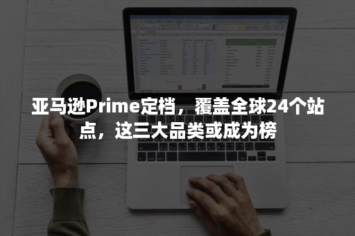 亚马逊Prime定档，覆盖全球24个站点，这三大品类或成为榜