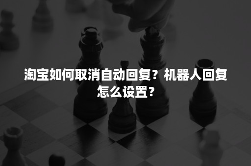 淘宝如何取消自动回复?机器人回复怎么设置? 淘宝如何取消自动回复?机器人回复怎么设置?