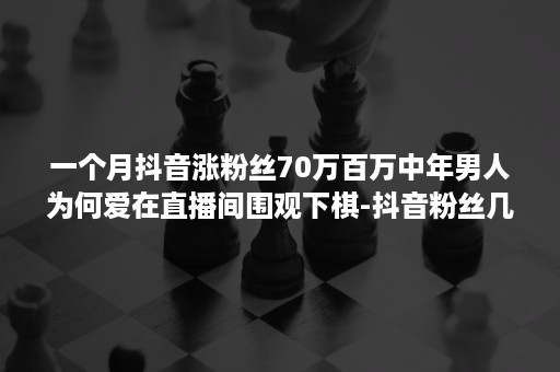 一个月抖音涨粉丝70万百万中年男人为何爱在直播间围观下棋-抖音粉丝几十万,直播的时候几十个人