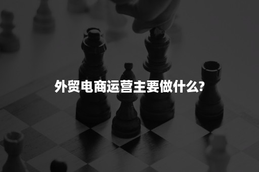 外贸电商运营主要做什么?