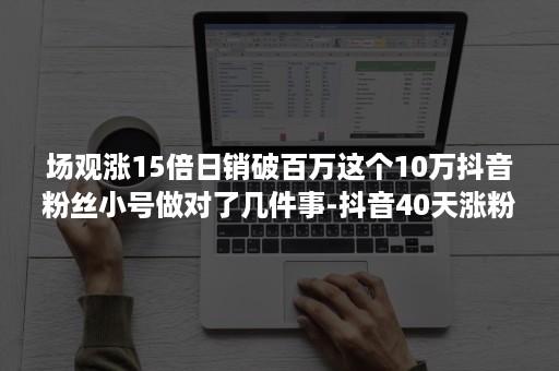 场观涨15倍日销破百万这个10万抖音粉丝小号做对了几件事-抖音40天涨粉15万,变现3万+玩法复盘