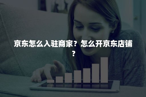 京东怎么入驻商家？怎么开京东店铺？