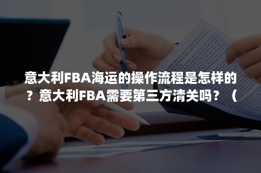 意大利FBA海运的操作流程是怎样的？意大利FBA需要第三方清关吗？（美国fba清关流程）